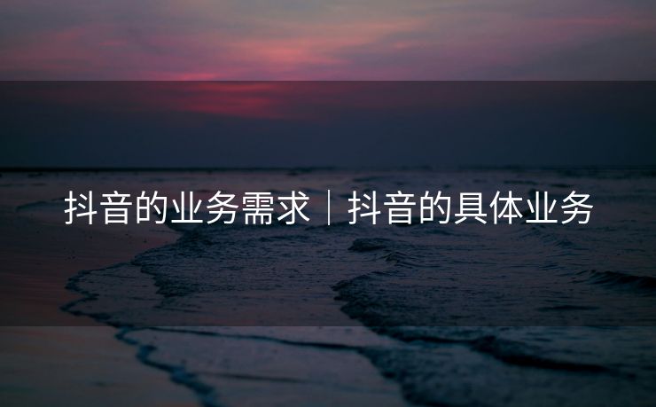 抖音的业务需求｜抖音的具体业务