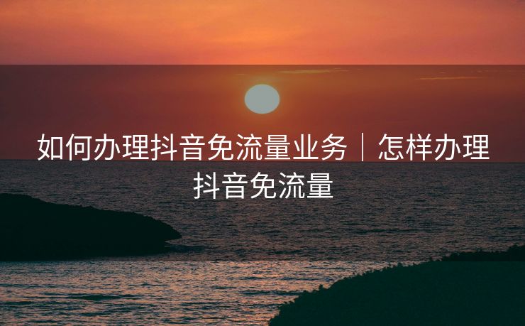 如何办理抖音免流量业务｜怎样办理抖音免流量