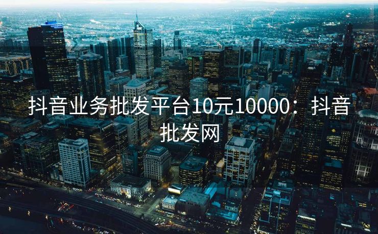 抖音业务批发平台10元10000：抖音批发网