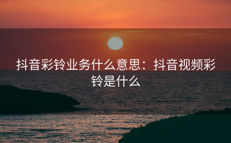 抖音彩铃业务什么意思：抖音视频彩铃是什么