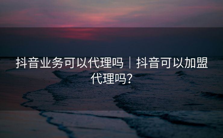 抖音业务可以代理吗｜抖音可以加盟代理吗？