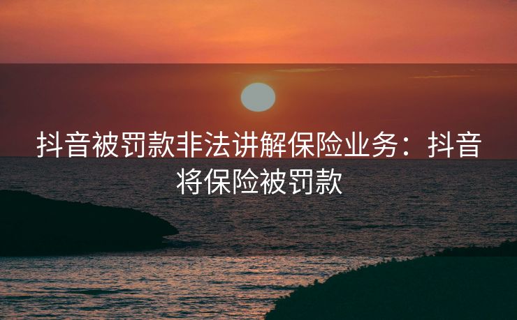 抖音被罚款非法讲解保险业务：抖音将保险被罚款