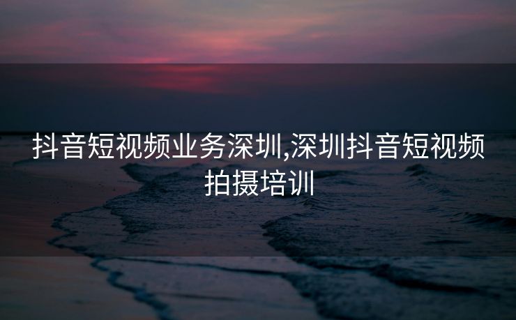 抖音短视频业务深圳,深圳抖音短视频拍摄培训
