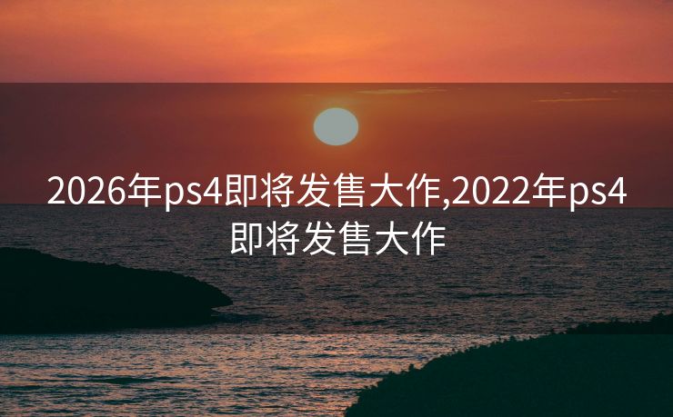2026年ps4即将发售大作,2022年ps4即将发售大作