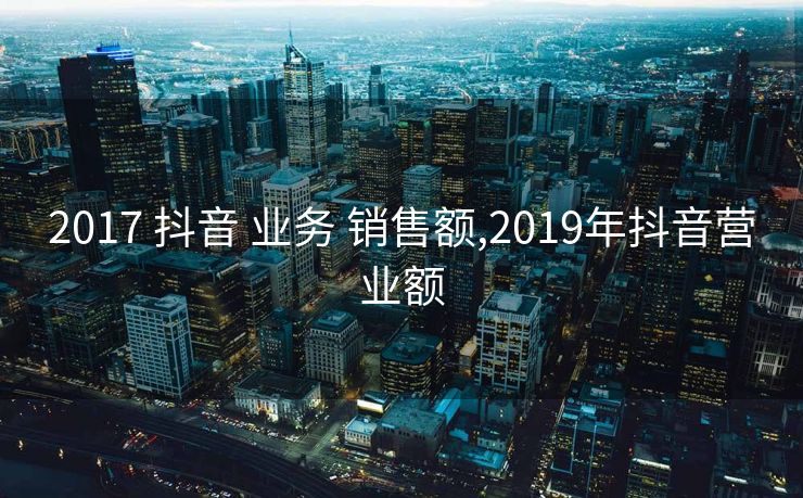 2017 抖音 业务 销售额,2019年抖音营业额