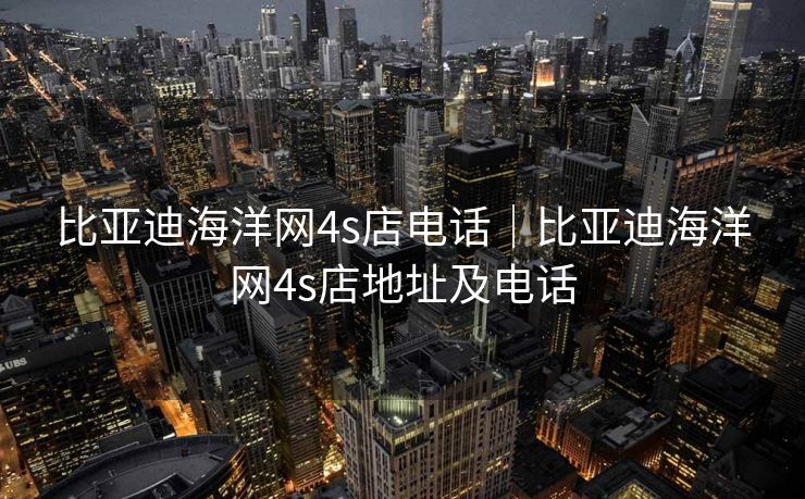 比亚迪海洋网4s店电话｜比亚迪海洋网4s店地址及电话