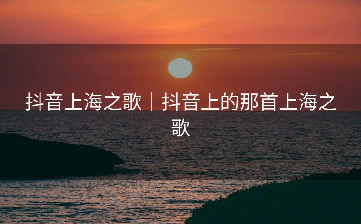 抖音上海之歌｜抖音上的那首上海之歌