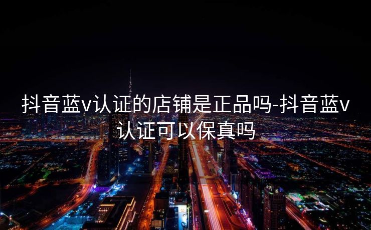 抖音蓝v认证的店铺是正品吗-抖音蓝v认证可以保真吗