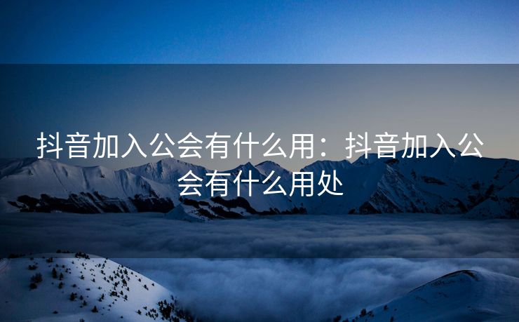 抖音加入公会有什么用：抖音加入公会有什么用处