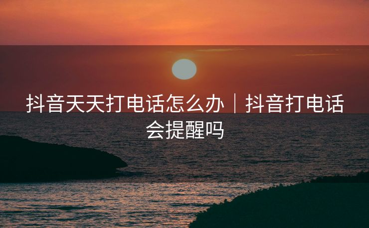 抖音天天打电话怎么办｜抖音打电话会提醒吗