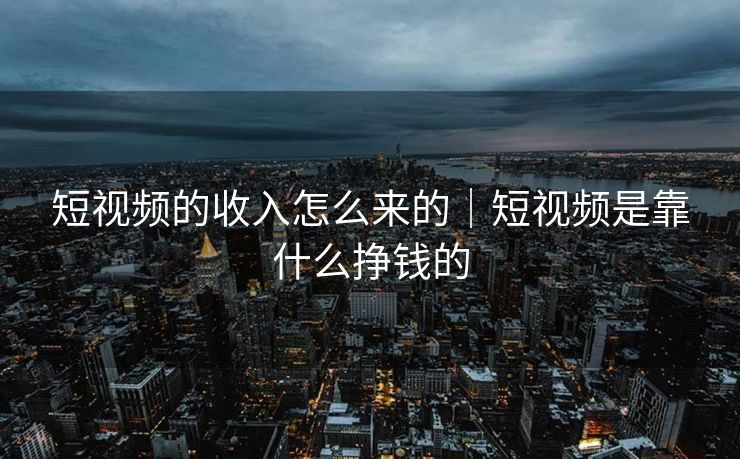 短视频的收入怎么来的｜短视频是靠什么挣钱的