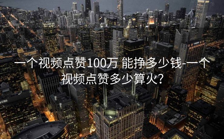 一个视频点赞100万 能挣多少钱-一个视频点赞多少算火？