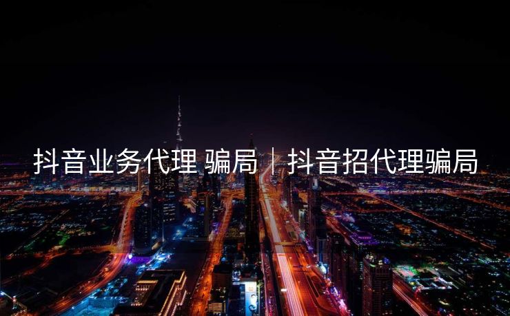 抖音业务代理 骗局｜抖音招代理骗局