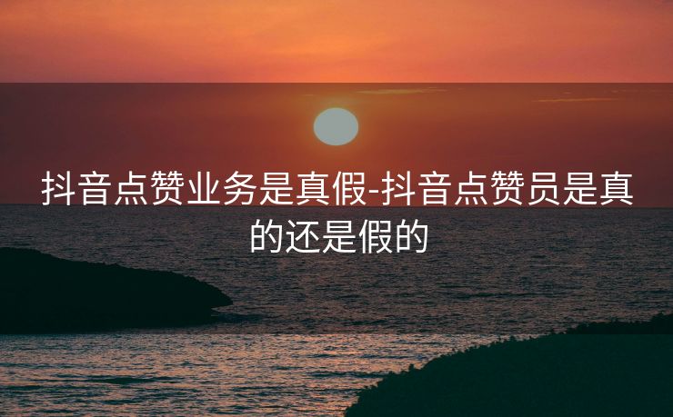 抖音点赞业务是真假-抖音点赞员是真的还是假的